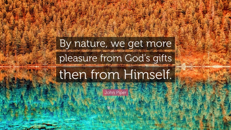 John Piper Quote: “By nature, we get more pleasure from God’s gifts then from Himself.”