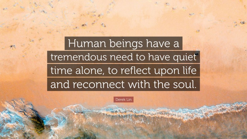 Derek Lin Quote: “Human beings have a tremendous need to have quiet time alone, to reflect upon life and reconnect with the soul.”