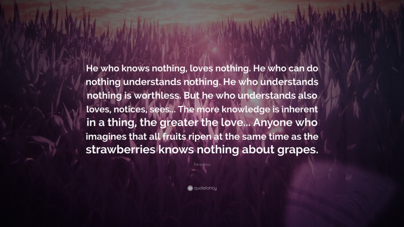Paracelsus Quote: “He who knows nothing, loves nothing. He who can do nothing understands nothing. He who understands nothing is worthless. But he who understands also loves, notices, sees... The more knowledge is inherent in a thing, the greater the love... Anyone who imagines that all fruits ripen at the same time as the strawberries knows nothing about grapes.”