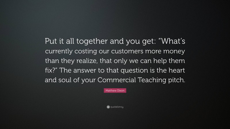 Matthew Dixon Quote: “Put it all together and you get: “What’s currently costing our customers more money than they realize, that only we can help them fix?” The answer to that question is the heart and soul of your Commercial Teaching pitch.”