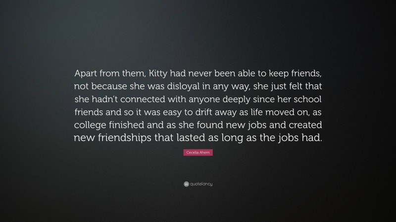 Cecelia Ahern Quote: “Apart from them, Kitty had never been able to keep friends, not because she was disloyal in any way, she just felt that she hadn’t connected with anyone deeply since her school friends and so it was easy to drift away as life moved on, as college finished and as she found new jobs and created new friendships that lasted as long as the jobs had.”