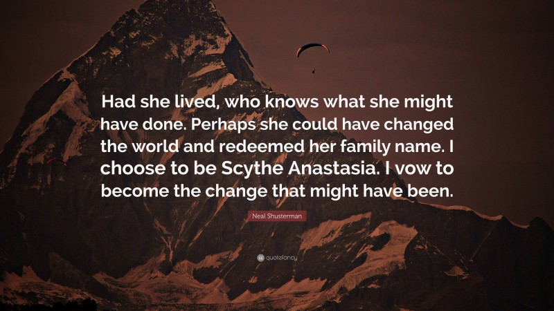 Neal Shusterman Quote: “Had she lived, who knows what she might have done. Perhaps she could have changed the world and redeemed her family name. I choose to be Scythe Anastasia. I vow to become the change that might have been.”