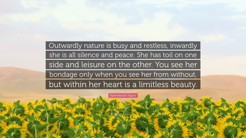 Rabindranath Tagore Quote: “Outwardly nature is busy and restless, inwardly she is all silence and peace. She has toil on one side and leisure on the other. You see her bondage only when you see her from without, but within her heart is a limitless beauty.”