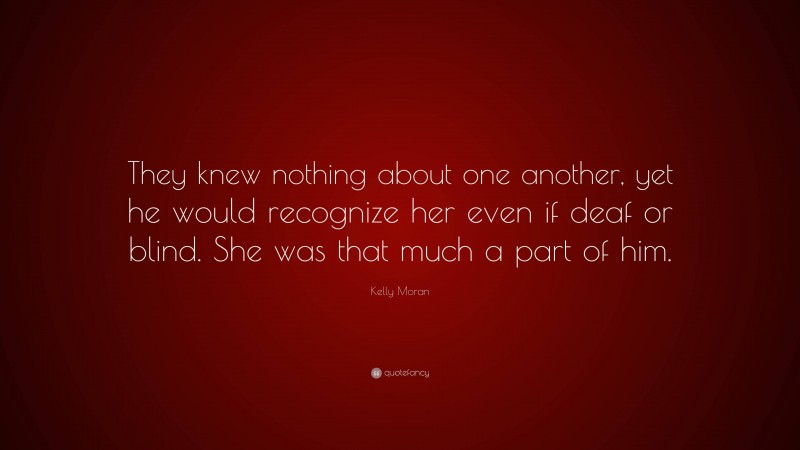 Kelly Moran Quote: “They knew nothing about one another, yet he would recognize her even if deaf or blind. She was that much a part of him.”