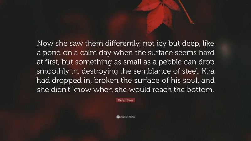 Kaitlyn Davis Quote: “Now she saw them differently, not icy but deep, like a pond on a calm day when the surface seems hard at first, but something as small as a pebble can drop smoothly in, destroying the semblance of steel. Kira had dropped in, broken the surface of his soul, and she didn’t know when she would reach the bottom.”