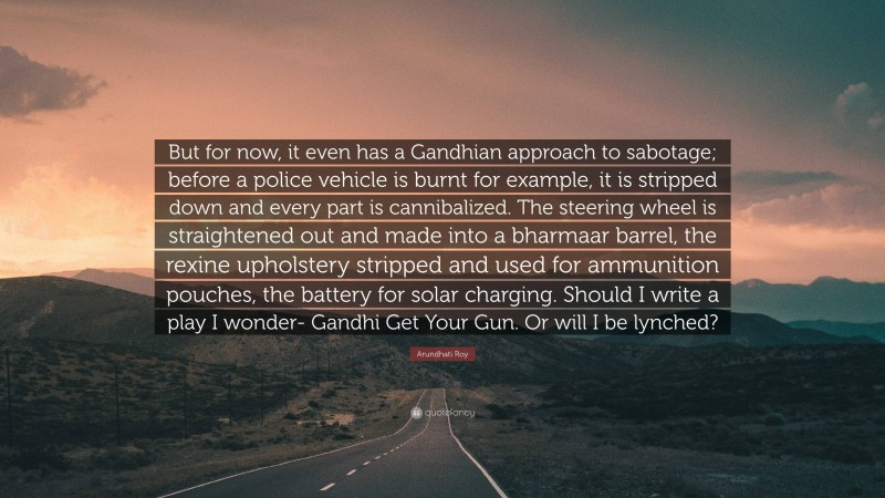 Arundhati Roy Quote: “But for now, it even has a Gandhian approach to sabotage; before a police vehicle is burnt for example, it is stripped down and every part is cannibalized. The steering wheel is straightened out and made into a bharmaar barrel, the rexine upholstery stripped and used for ammunition pouches, the battery for solar charging. Should I write a play I wonder- Gandhi Get Your Gun. Or will I be lynched?”