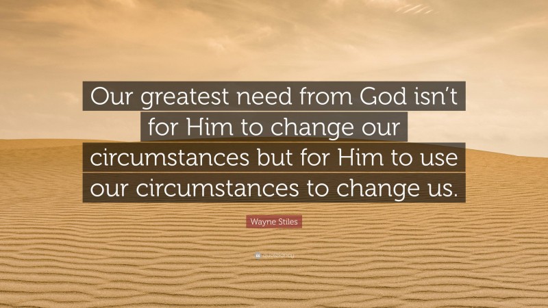 Wayne Stiles Quote: “Our greatest need from God isn’t for Him to change our circumstances but for Him to use our circumstances to change us.”
