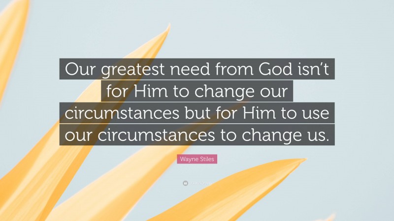 Wayne Stiles Quote: “Our greatest need from God isn’t for Him to change our circumstances but for Him to use our circumstances to change us.”