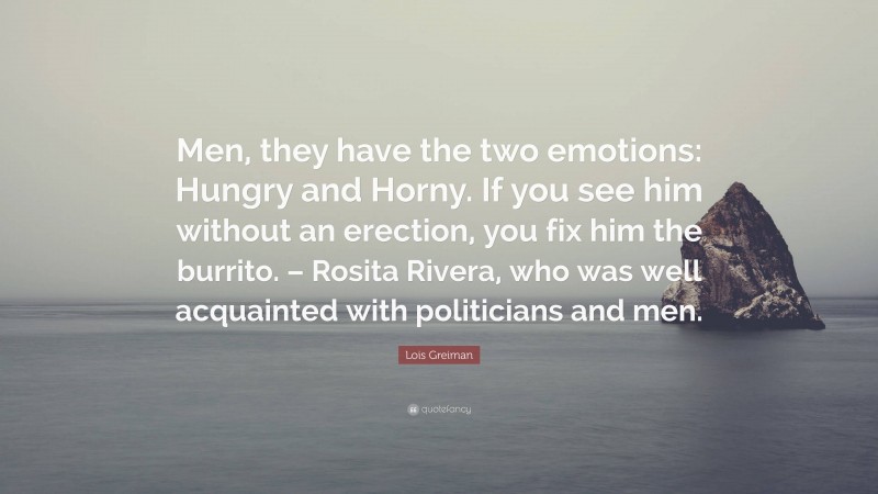 Lois Greiman Quote: “Men, they have the two emotions: Hungry and Horny. If you see him without an erection, you fix him the burrito. – Rosita Rivera, who was well acquainted with politicians and men.”