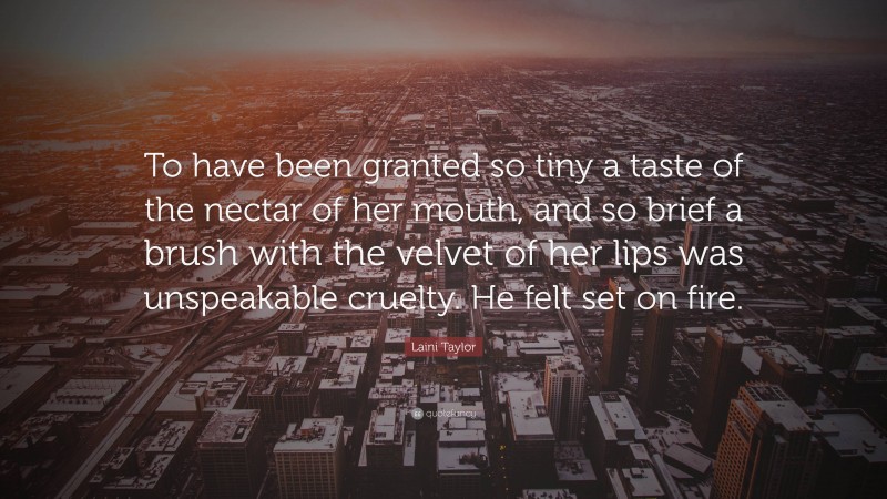 Laini Taylor Quote: “To have been granted so tiny a taste of the nectar of her mouth, and so brief a brush with the velvet of her lips was unspeakable cruelty. He felt set on fire.”