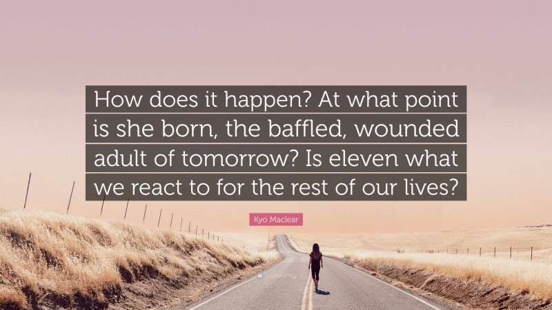 Kyo Maclear Quote: “How does it happen? At what point is she born, the baffled, wounded adult of tomorrow? Is eleven what we react to for the rest of our lives?”