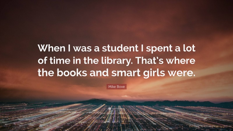 Mike Bove Quote: “When I was a student I spent a lot of time in the library. That’s where the books and smart girls were.”