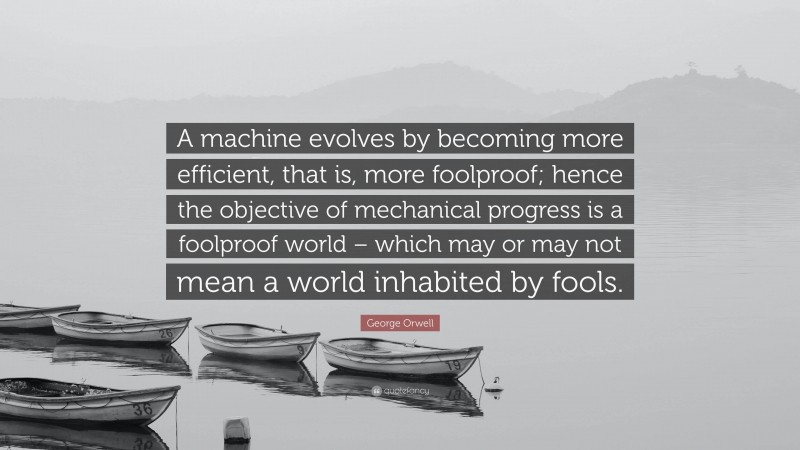 George Orwell Quote: “A machine evolves by becoming more efficient, that is, more foolproof; hence the objective of mechanical progress is a foolproof world – which may or may not mean a world inhabited by fools.”