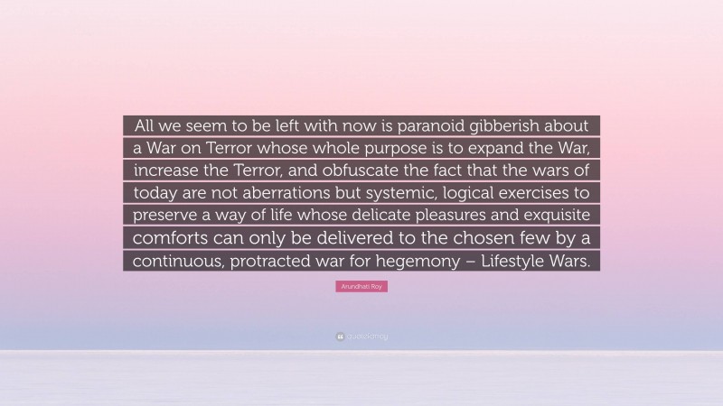 Arundhati Roy Quote: “All we seem to be left with now is paranoid gibberish about a War on Terror whose whole purpose is to expand the War, increase the Terror, and obfuscate the fact that the wars of today are not aberrations but systemic, logical exercises to preserve a way of life whose delicate pleasures and exquisite comforts can only be delivered to the chosen few by a continuous, protracted war for hegemony – Lifestyle Wars.”