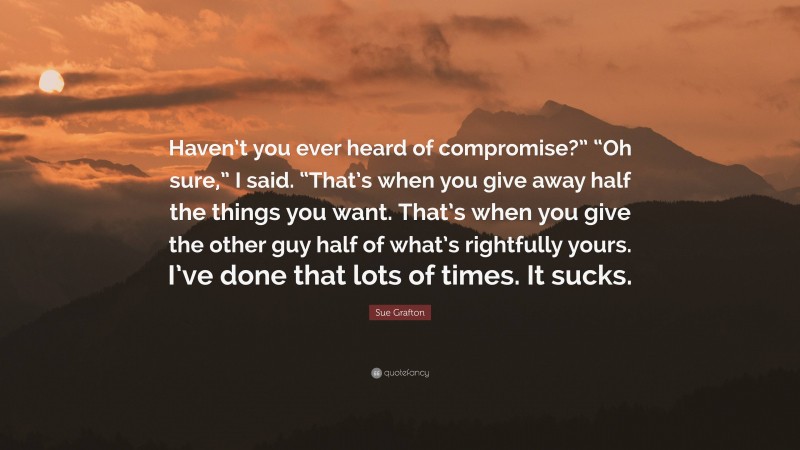 Sue Grafton Quote: “Haven’t you ever heard of compromise?” “Oh sure,” I said. “That’s when you give away half the things you want. That’s when you give the other guy half of what’s rightfully yours. I’ve done that lots of times. It sucks.”