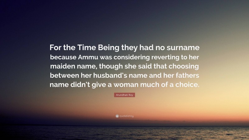Arundhati Roy Quote: “For the Time Being they had no surname because Ammu was considering reverting to her maiden name, though she said that choosing between her husband‘s name and her fathers name didn’t give a woman much of a choice.”