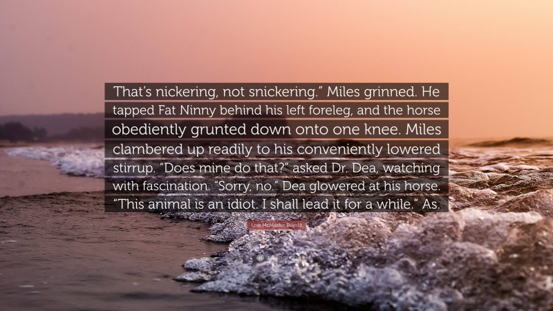 Lois McMaster Bujold Quote: “That’s nickering, not snickering.” Miles grinned. He tapped Fat Ninny behind his left foreleg, and the horse obediently grunted down onto one knee. Miles clambered up readily to his conveniently lowered stirrup. “Does mine do that?” asked Dr. Dea, watching with fascination. “Sorry, no.” Dea glowered at his horse. “This animal is an idiot. I shall lead it for a while.” As.”