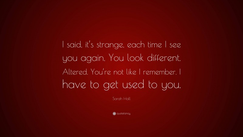 Sarah Hall Quote: “I said, it’s strange, each time I see you again. You look different. Altered. You’re not like I remember. I have to get used to you.”