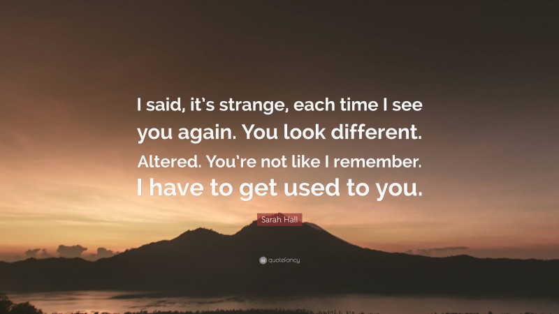 Sarah Hall Quote: “I said, it’s strange, each time I see you again. You look different. Altered. You’re not like I remember. I have to get used to you.”