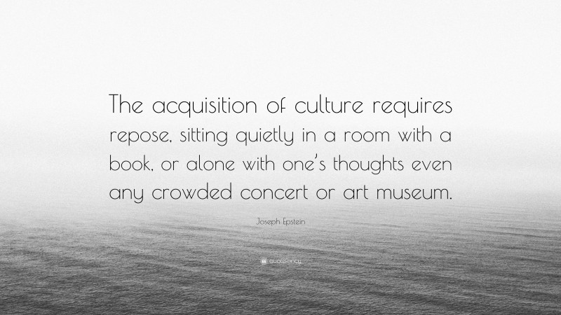 Joseph Epstein Quote: “The acquisition of culture requires repose, sitting quietly in a room with a book, or alone with one’s thoughts even any crowded concert or art museum.”