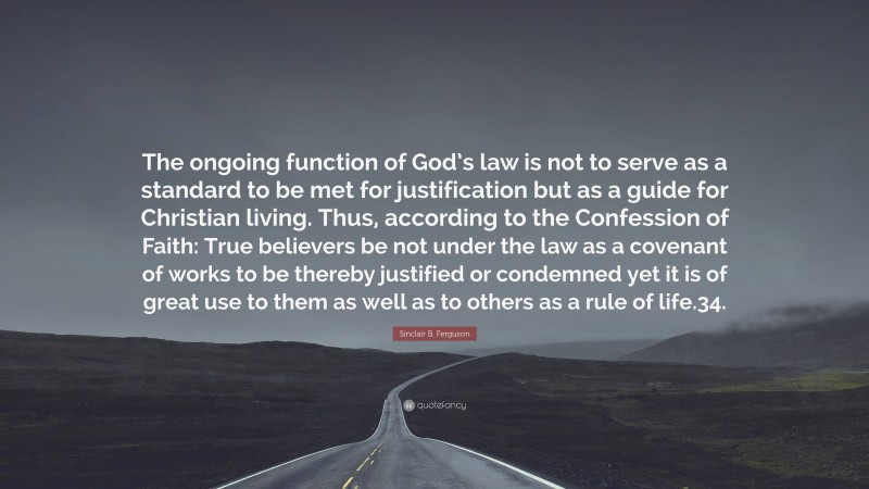 Sinclair B. Ferguson Quote: “The ongoing function of God’s law is not to serve as a standard to be met for justification but as a guide for Christian living. Thus, according to the Confession of Faith: True believers be not under the law as a covenant of works to be thereby justified or condemned yet it is of great use to them as well as to others as a rule of life.34.”