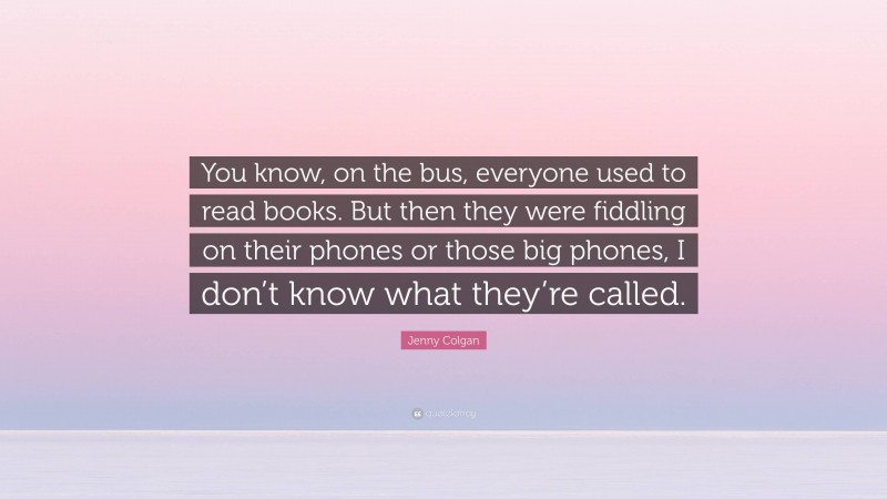 Jenny Colgan Quote: “You know, on the bus, everyone used to read books. But then they were fiddling on their phones or those big phones, I don’t know what they’re called.”