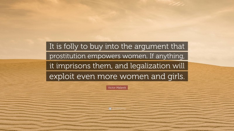 Victor Malarek Quote: “It is folly to buy into the argument that prostitution empowers women. If anything, it imprisons them, and legalization will exploit even more women and girls.”