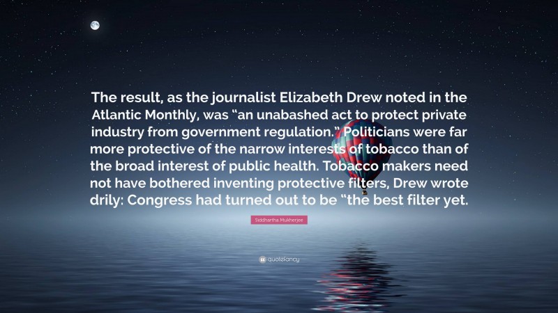 Siddhartha Mukherjee Quote: “The result, as the journalist Elizabeth Drew noted in the Atlantic Monthly, was “an unabashed act to protect private industry from government regulation.” Politicians were far more protective of the narrow interests of tobacco than of the broad interest of public health. Tobacco makers need not have bothered inventing protective filters, Drew wrote drily: Congress had turned out to be “the best filter yet.”