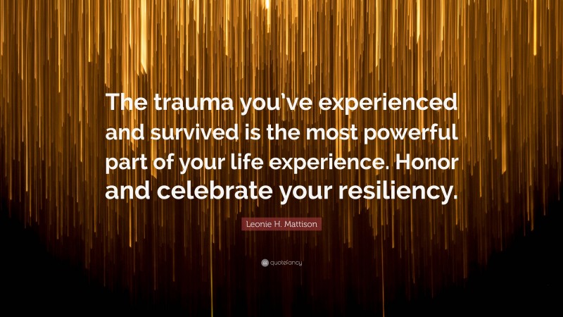 Leonie H. Mattison Quote: “The trauma you’ve experienced and survived is the most powerful part of your life experience. Honor and celebrate your resiliency.”