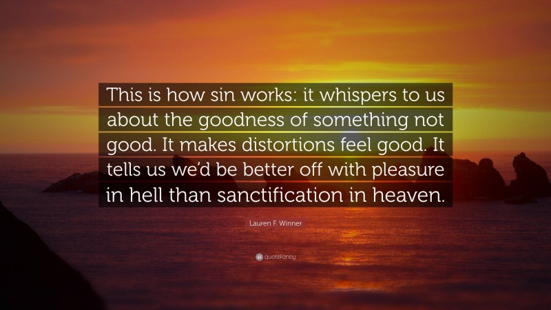 Lauren F. Winner Quote: “This is how sin works: it whispers to us about the goodness of something not good. It makes distortions feel good. It tells us we’d be better off with pleasure in hell than sanctification in heaven.”