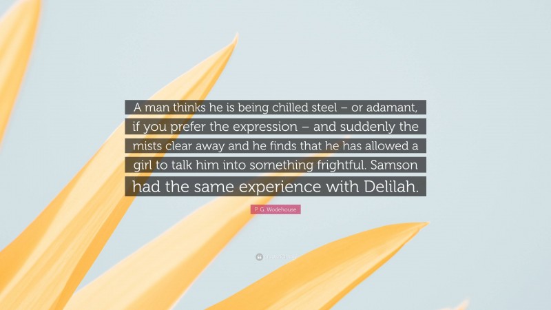 P. G. Wodehouse Quote: “A man thinks he is being chilled steel – or adamant, if you prefer the expression – and suddenly the mists clear away and he finds that he has allowed a girl to talk him into something frightful. Samson had the same experience with Delilah.”