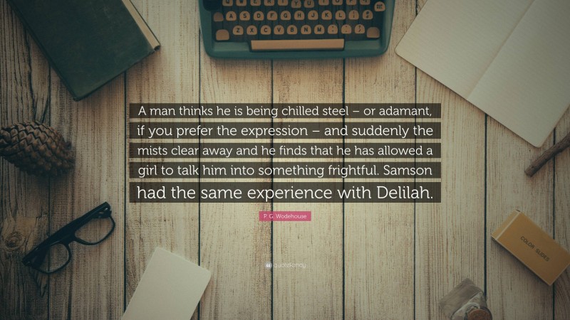 P. G. Wodehouse Quote: “A man thinks he is being chilled steel – or adamant, if you prefer the expression – and suddenly the mists clear away and he finds that he has allowed a girl to talk him into something frightful. Samson had the same experience with Delilah.”