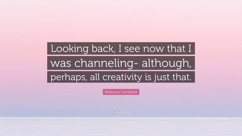 Rebecca Campbell Quote: “Looking back, I see now that I was channeling- although, perhaps, all creativity is just that.”