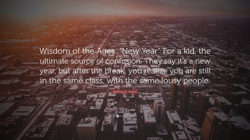 Matthew D. Heines Quote: “Wisdom of the Ages: “New Year” For a kid, the ultimate source of confusion. They say it’s a new year, but after the break, you realize you are still in the same class, with the same lousy people.”