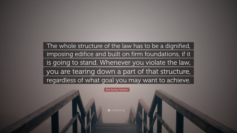 Erle Stanley Gardner Quote: “The whole structure of the law has to be a dignified, imposing edifice and built on firm foundations, if it is going to stand. Whenever you violate the law, you are tearing down a part of that structure, regardless of what goal you may want to achieve.”