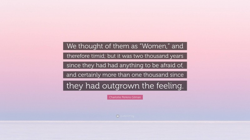 Charlotte Perkins Gilman Quote: “We thought of them as “Women,” and therefore timid; but it was two thousand years since they had had anything to be afraid of, and certainly more than one thousand since they had outgrown the feeling.”