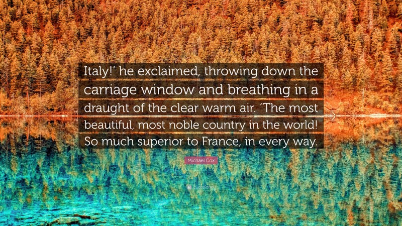 Michael Cox Quote: “Italy!’ he exclaimed, throwing down the carriage window and breathing in a draught of the clear warm air. ‘The most beautiful, most noble country in the world! So much superior to France, in every way.”