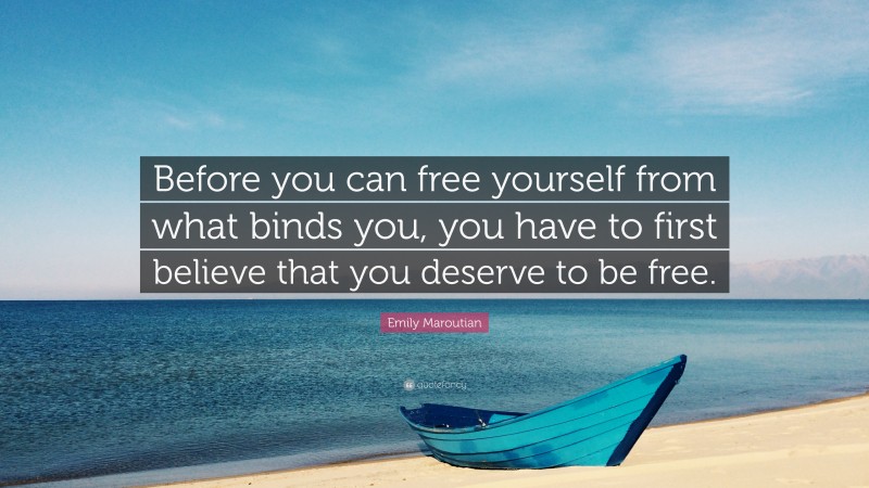 Emily Maroutian Quote: “Before you can free yourself from what binds you, you have to first believe that you deserve to be free.”