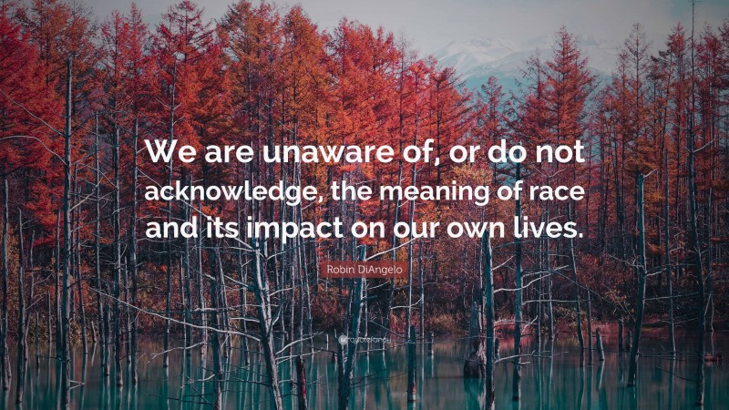 Robin DiAngelo Quote: “We are unaware of, or do not acknowledge, the meaning of race and its impact on our own lives.”