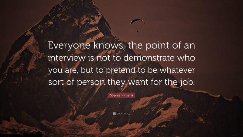 Sophie Kinsella Quote: “Everyone knows, the point of an interview is not to demonstrate who you are, but to pretend to be whatever sort of person they want for the job.”