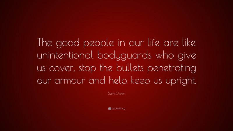 Sam Owen Quote: “The good people in our life are like unintentional bodyguards who give us cover, stop the bullets penetrating our armour and help keep us upright.”