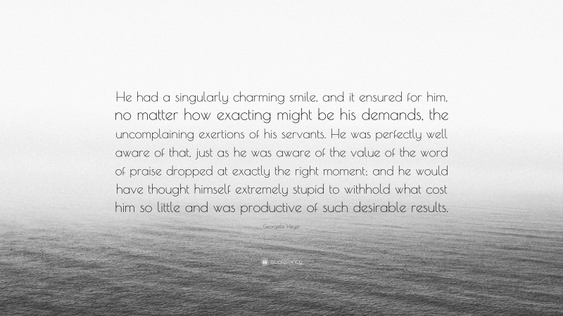 Georgette Heyer Quote: “He had a singularly charming smile, and it ensured for him, no matter how exacting might be his demands, the uncomplaining exertions of his servants. He was perfectly well aware of that, just as he was aware of the value of the word of praise dropped at exactly the right moment; and he would have thought himself extremely stupid to withhold what cost him so little and was productive of such desirable results.”