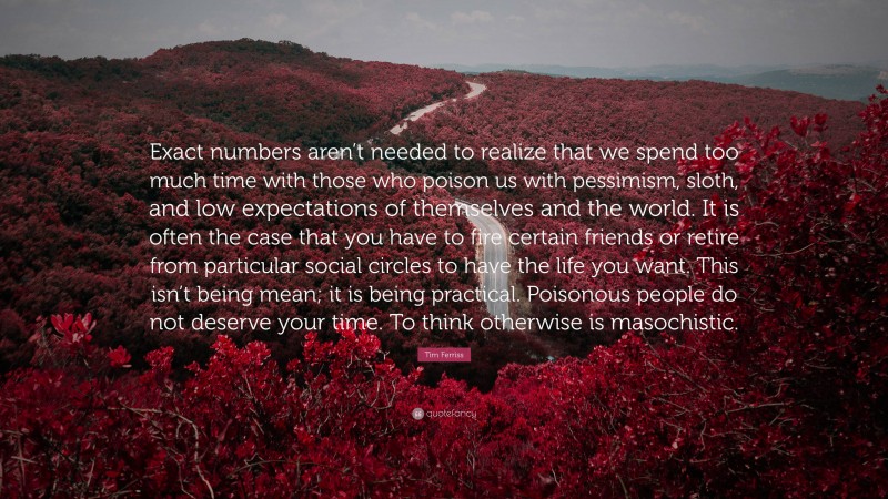 Tim Ferriss Quote: “Exact numbers aren’t needed to realize that we spend too much time with those who poison us with pessimism, sloth, and low expectations of themselves and the world. It is often the case that you have to fire certain friends or retire from particular social circles to have the life you want. This isn’t being mean; it is being practical. Poisonous people do not deserve your time. To think otherwise is masochistic.”