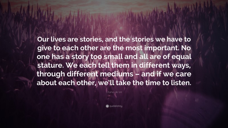 Charles de Lint Quote: “Our lives are stories, and the stories we have to give to each other are the most important. No one has a story too small and all are of equal stature. We each tell them in different ways, through different mediums – and if we care about each other, we’ll take the time to listen.”
