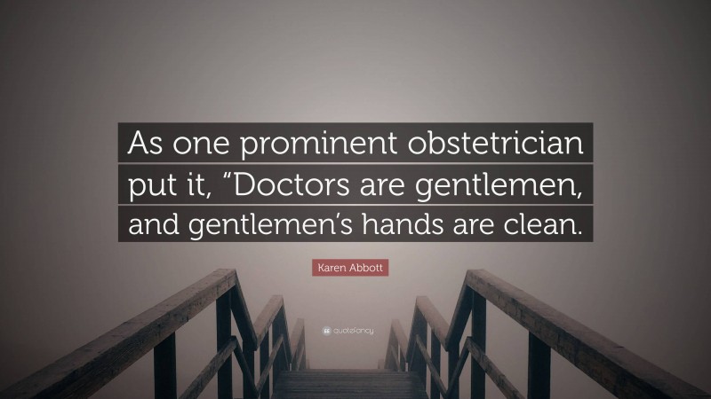 Karen Abbott Quote: “As one prominent obstetrician put it, “Doctors are gentlemen, and gentlemen’s hands are clean.”