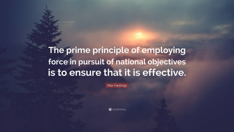 Max Hastings Quote: “The prime principle of employing force in pursuit of national objectives is to ensure that it is effective.”