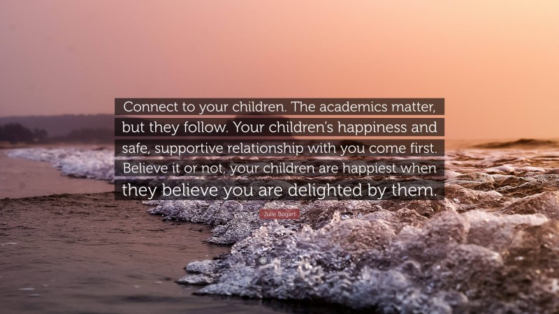 Julie Bogart Quote: “Connect to your children. The academics matter, but they follow. Your children’s happiness and safe, supportive relationship with you come first. Believe it or not, your children are happiest when they believe you are delighted by them.”