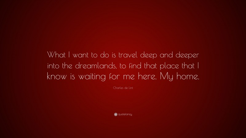 Charles de Lint Quote: “What I want to do is travel deep and deeper into the dreamlands, to find that place that I know is waiting for me here. My home.”