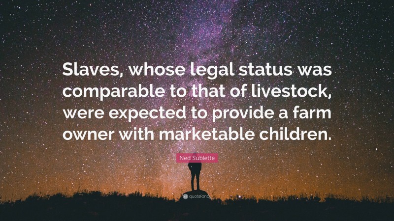 Ned Sublette Quote: “Slaves, whose legal status was comparable to that of livestock, were expected to provide a farm owner with marketable children.”