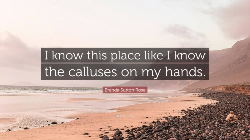 Brenda Sutton Rose Quote: “I know this place like I know the calluses on my hands.”